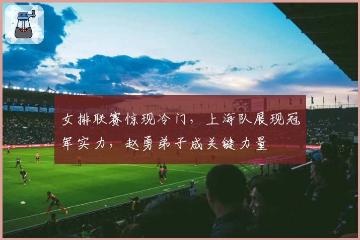 女排联赛惊现冷门，上海队展现冠军实力，赵勇弟子成关键力量