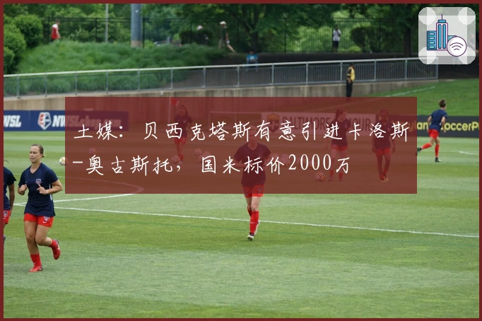 土媒：贝西克塔斯有意引进卡洛斯-奥古斯托，国米标价2000万