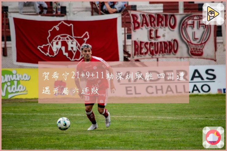 贺希宁21+9+11助深圳取胜 四川遭遇开局六连败